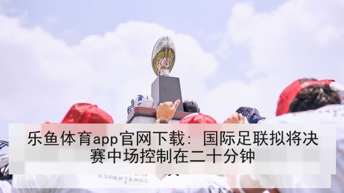 乐鱼体育app官网下载: 国际足联拟将决赛中场控制在二十分钟 乐鱼体育app官网下载: 国际足联拟将决赛中场控制在二十分钟